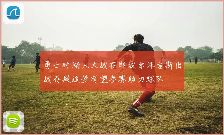 勇士对湖人大战在即波尔津吉斯出战存疑追梦有望参赛助力球队