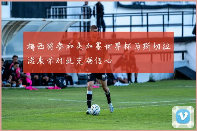 梅西将参加美加墨世界杯马斯切拉诺表示对此充满信心