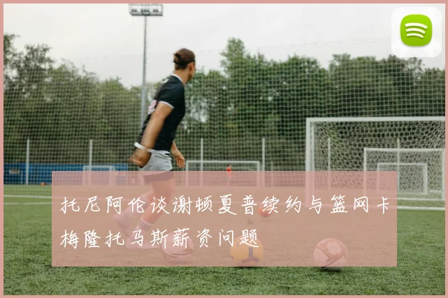 托尼阿伦谈谢顿夏普续约与篮网卡梅隆托马斯薪资问题