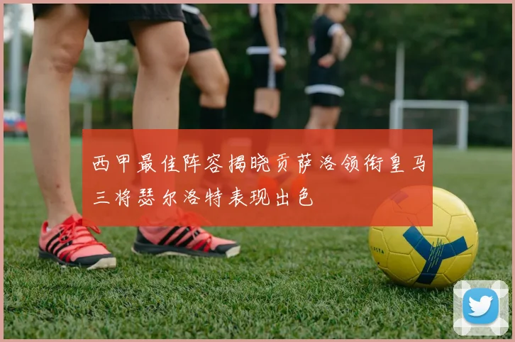 西甲最佳阵容揭晓贡萨洛领衔皇马三将瑟尔洛特表现出色