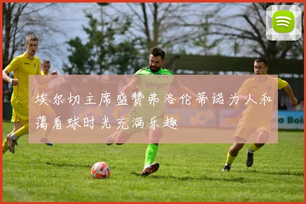埃尔切主席盛赞弗洛伦蒂诺为人和蔼看球时光充满乐趣