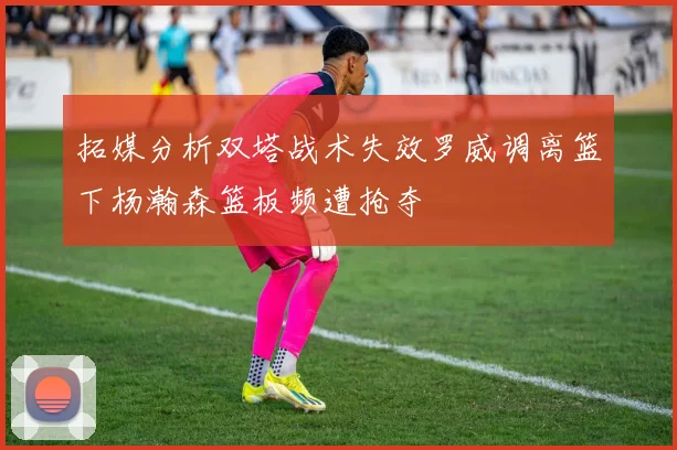 拓媒分析双塔战术失效罗威调离篮下杨瀚森篮板频遭抢夺
