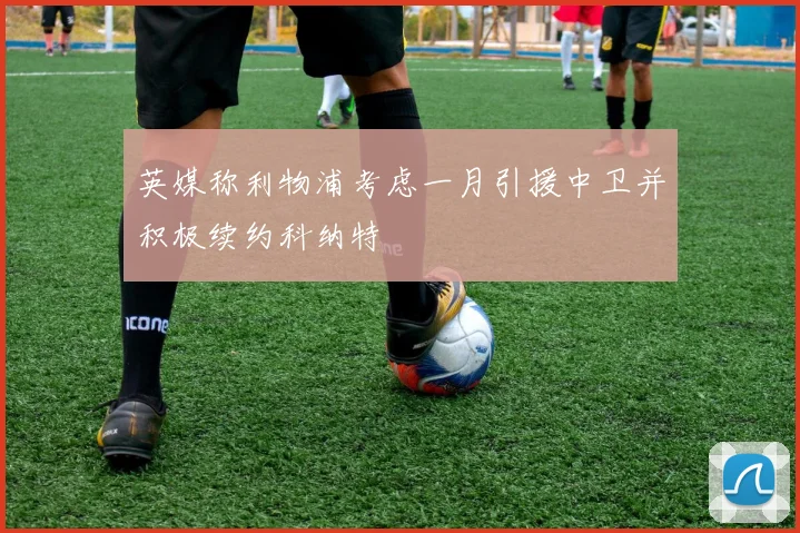 英媒称利物浦考虑一月引援中卫并积极续约科纳特