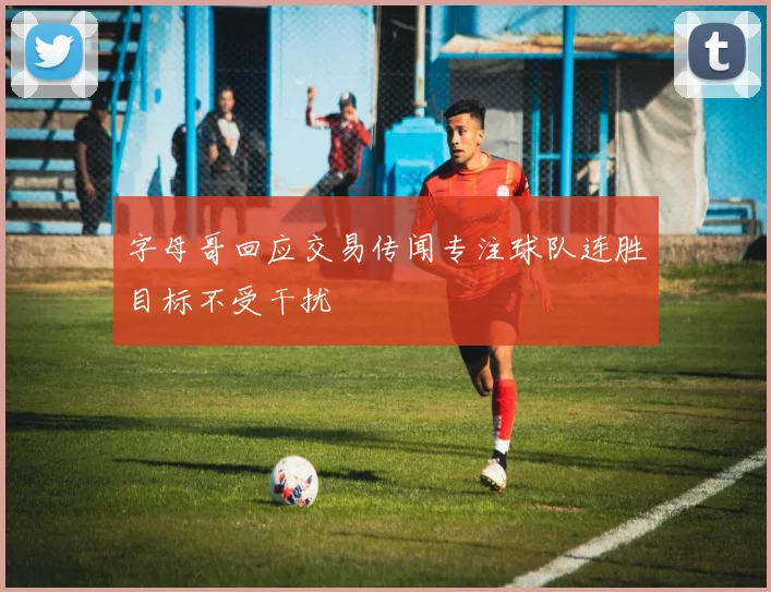 字母哥回应交易传闻专注球队连胜目标不受干扰