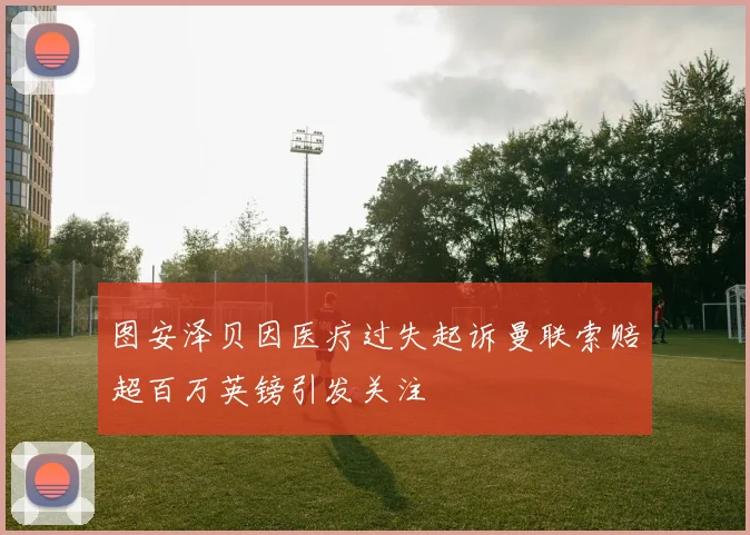 图安泽贝因医疗过失起诉曼联索赔超百万英镑引发关注