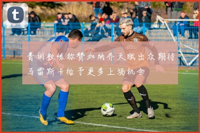 青训教练称赞加纳乔天赋出众期待马雷斯卡给予更多上场机会