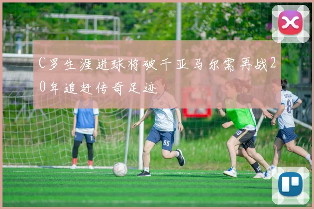 C罗生涯进球将破千亚马尔需再战20年追赶传奇足迹