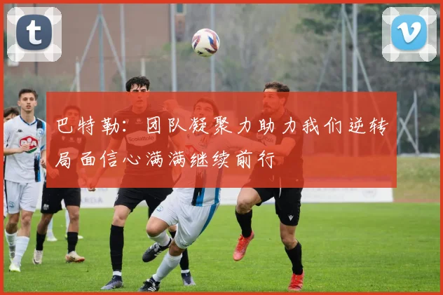 巴特勒：团队凝聚力助力我们逆转局面信心满满继续前行