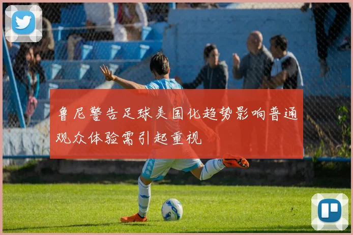 鲁尼警告足球美国化趋势影响普通观众体验需引起重视