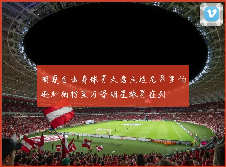 明夏自由身球员大盘点迈尼昂罗伯逊科纳特莱万等明星球员在列