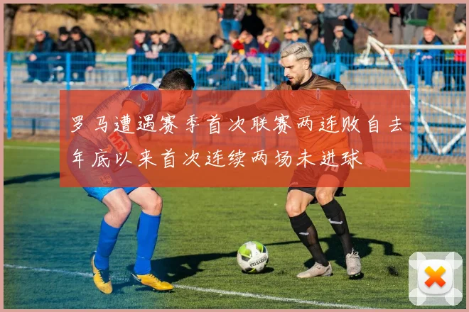 罗马遭遇赛季首次联赛两连败自去年底以来首次连续两场未进球