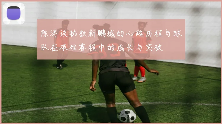 陈涛谈执教新鹏城的心路历程与球队在艰难赛程中的成长与突破