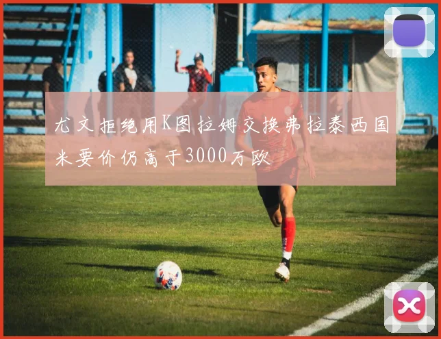 尤文拒绝用K图拉姆交换弗拉泰西国米要价仍高于3000万欧