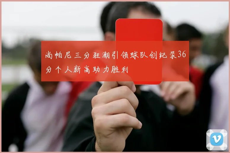 尚帕尼三分狂潮引领球队创纪录36分个人新高助力胜利