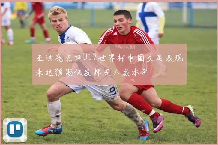 王洪亮点评U17世界杯中国女足表现未达预期仅发挥五六成水平