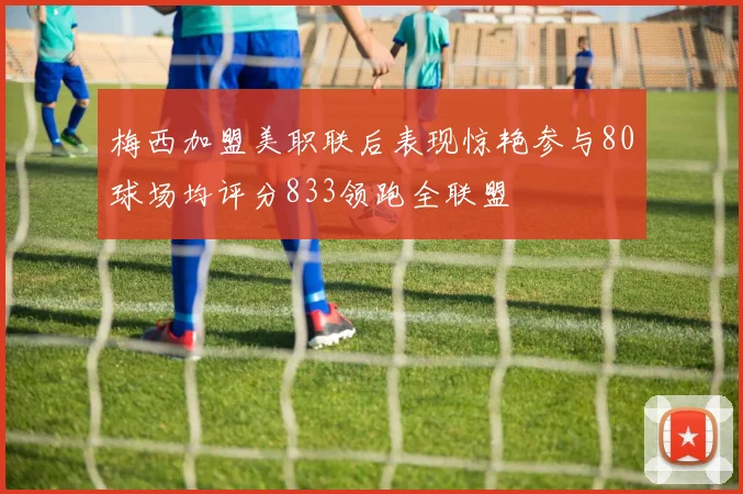 梅西加盟美职联后表现惊艳参与80球场均评分833领跑全联盟