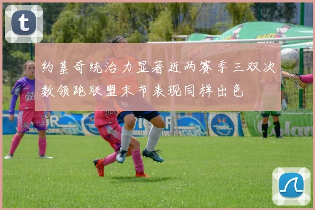 约基奇统治力显著近两赛季三双次数领跑联盟末节表现同样出色