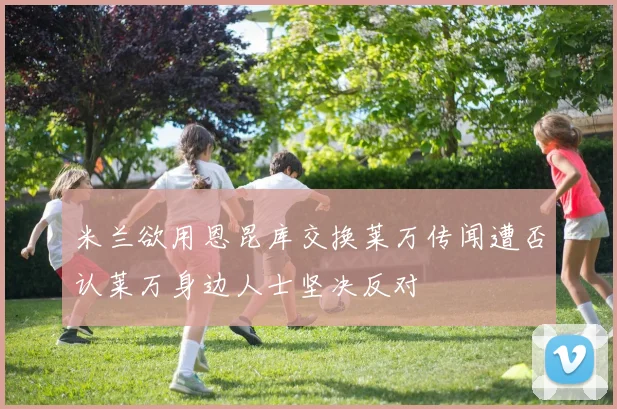 米兰欲用恩昆库交换莱万传闻遭否认莱万身边人士坚决反对