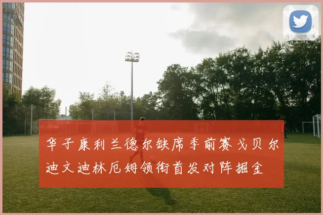 华子康利兰德尔缺席季前赛戈贝尔迪文迪林厄姆领衔首发对阵掘金