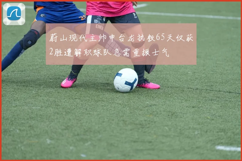 蔚山现代主帅申台龙执教65天仅获2胜遭解职球队急需重振士气