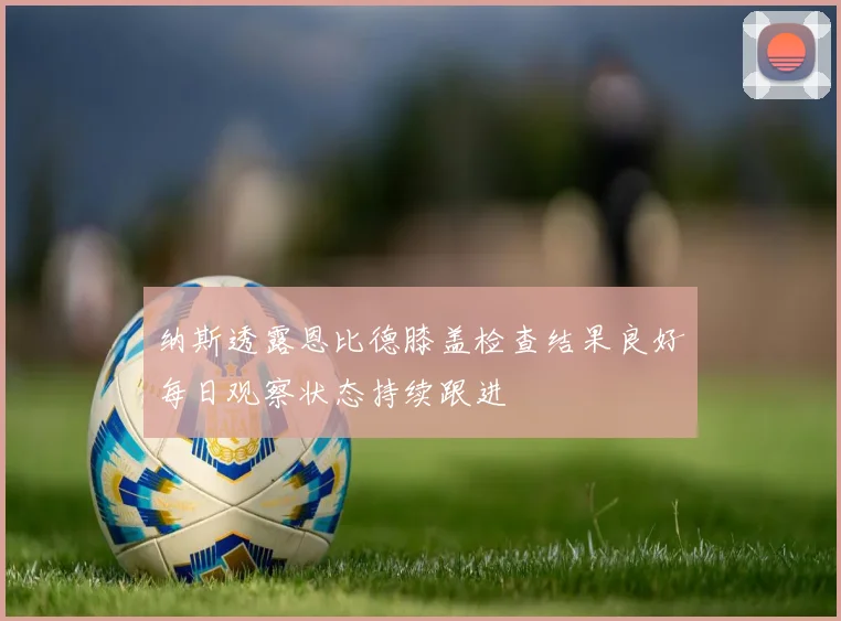 纳斯透露恩比德膝盖检查结果良好每日观察状态持续跟进