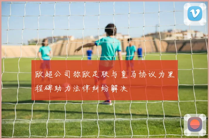 欧超公司称欧足联与皇马协议为里程碑助力法律纠纷解决