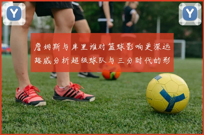 詹姆斯与库里谁对篮球影响更深远路威分析超级球队与三分时代的形成