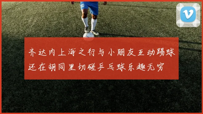 齐达内上海之行与小朋友互动踢球还在胡同里切磋乒乓球乐趣无穷