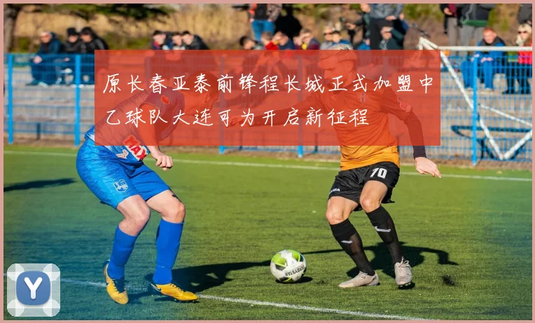 原长春亚泰前锋程长城正式加盟中乙球队大连可为开启新征程