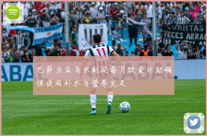 巴萨为亚马尔制定斋月饮食计划确保夜间补水与营养充足
