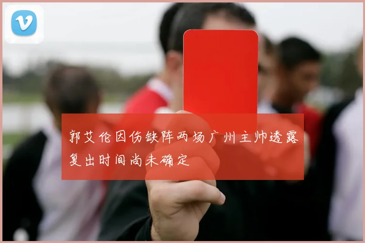 郭艾伦因伤缺阵两场广州主帅透露复出时间尚未确定