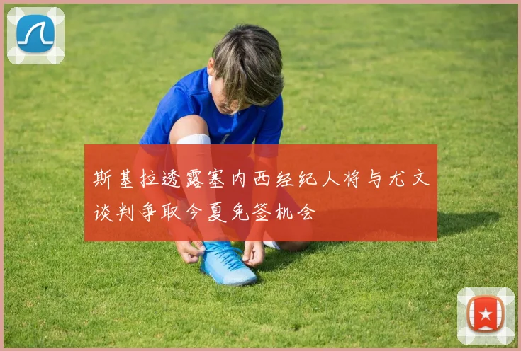 斯基拉透露塞内西经纪人将与尤文谈判争取今夏免签机会