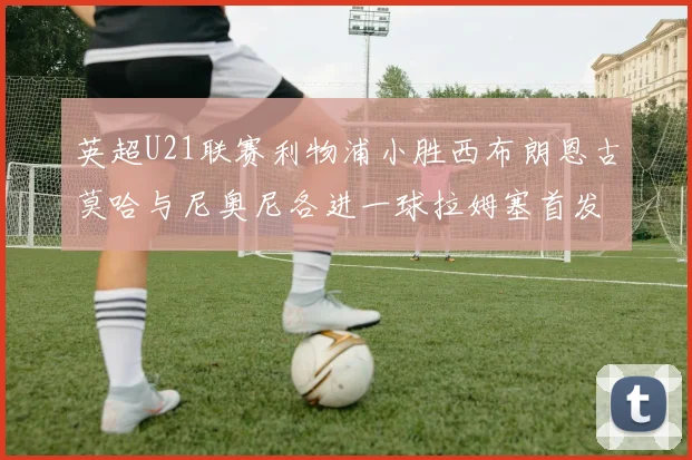 英超U21联赛利物浦小胜西布朗恩古莫哈与尼奥尼各进一球拉姆塞首发出战
