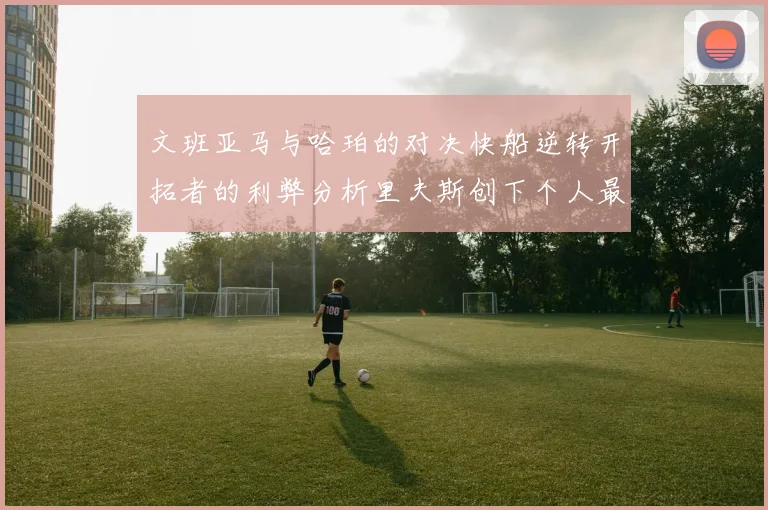 文班亚马与哈珀的对决快船逆转开拓者的利弊分析里夫斯创下个人最佳表现之夜