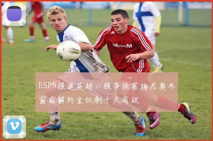 ESPN报道英超六强争抢塞梅尼奥冬窗前解约金仅剩十天有效