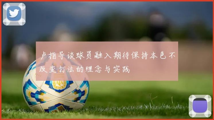 卢指导谈球员融入期待保持本色不改变打法的理念与实践