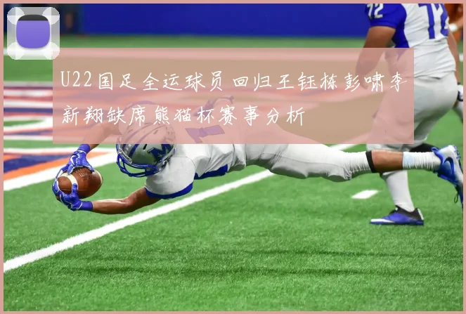 U22国足全运球员回归王钰栋彭啸李新翔缺席熊猫杯赛事分析