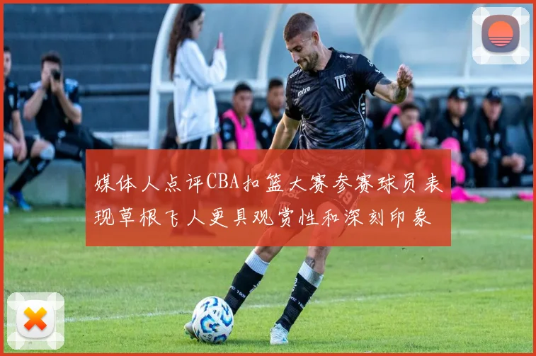 媒体人点评CBA扣篮大赛参赛球员表现草根飞人更具观赏性和深刻印象