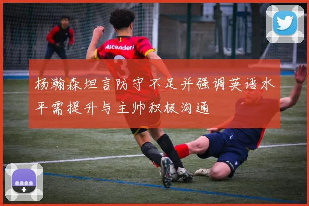 杨瀚森坦言防守不足并强调英语水平需提升与主帅积极沟通