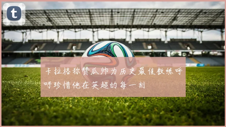 卡拉格称赞瓜帅为历史最佳教练呼吁珍惜他在英超的每一刻
