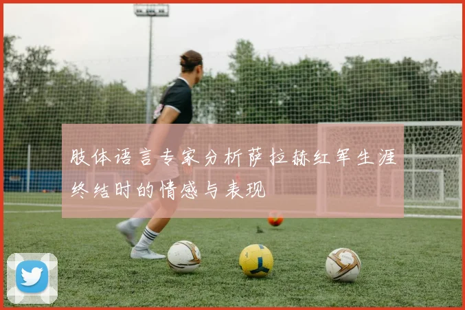 肢体语言专家分析萨拉赫红军生涯终结时的情感与表现