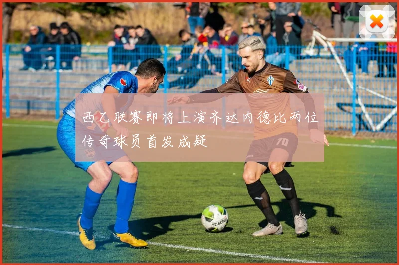 西乙联赛即将上演齐达内德比两位传奇球员首发成疑