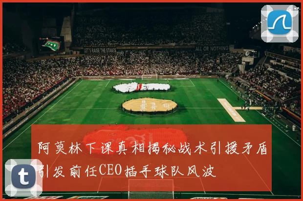 阿莫林下课真相揭秘战术引援矛盾引发前任CEO插手球队风波