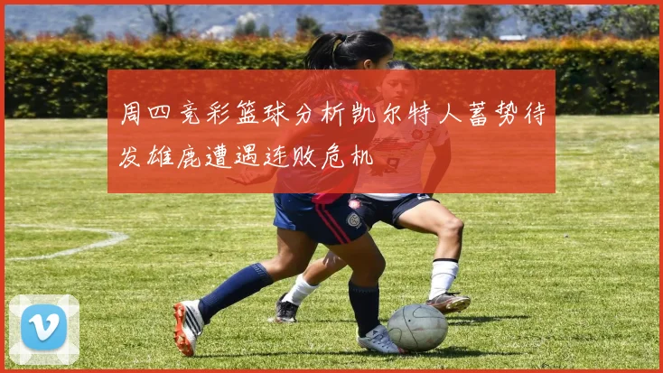 周四竞彩篮球分析凯尔特人蓄势待发雄鹿遭遇连败危机