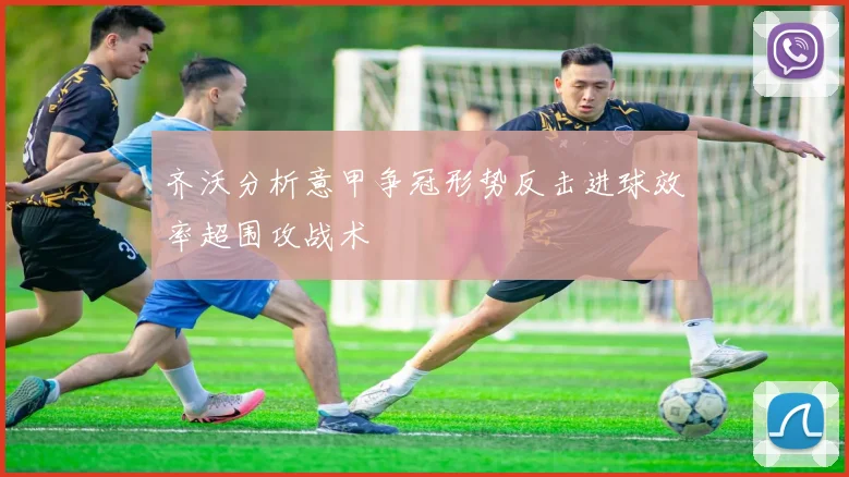 齐沃分析意甲争冠形势反击进球效率超围攻战术